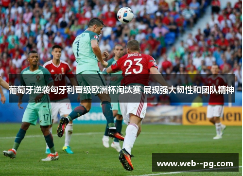 葡萄牙逆袭匈牙利晋级欧洲杯淘汰赛 展现强大韧性和团队精神