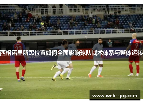 西格诺里所踢位置如何全面影响球队战术体系与整体运转