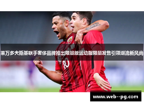 莱万多夫斯基联手奢侈品牌推出限量版运动服限量发售引领潮流新风尚