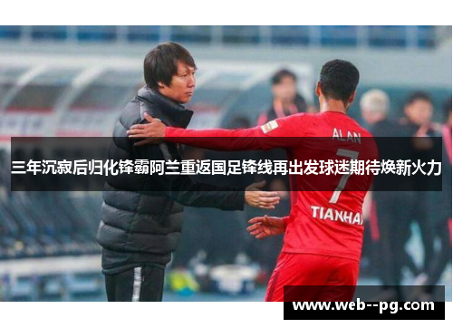 三年沉寂后归化锋霸阿兰重返国足锋线再出发球迷期待焕新火力