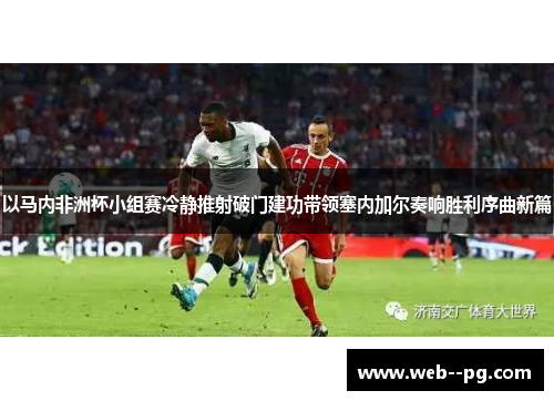 以马内非洲杯小组赛冷静推射破门建功带领塞内加尔奏响胜利序曲新篇