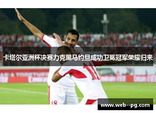 卡塔尔亚洲杯决赛力克黑马约旦成功卫冕冠军荣耀归来 卡塔尔亚洲杯决赛力克黑马约旦成功卫冕冠军荣耀归来