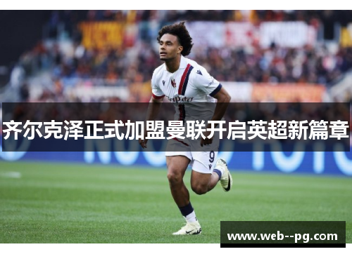 齐尔克泽正式加盟曼联开启英超新篇章 齐尔克泽正式加盟曼联开启英超新篇章